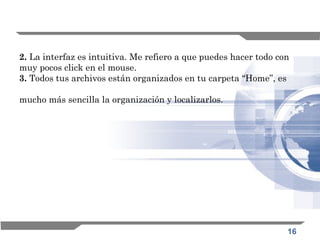16
2. La interfaz es intuitiva. Me refiero a que puedes hacer todo con
muy pocos click en el mouse. 
3. Todos tus archivos están organizados en tu carpeta “Home”, es
mucho más sencilla la organización y localizarlos. 
 