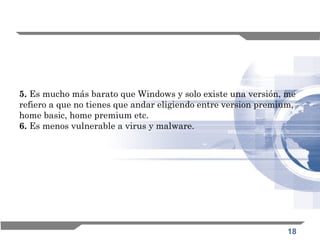 18
5. Es mucho más barato que Windows y solo existe una versión, me
refiero a que no tienes que andar eligiendo entre version premium,
home basic, home premium etc. 
6. Es menos vulnerable a virus y malware. 
 