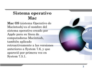 3
Sistema operativo
Mac
Mac OS (sistema Operativo de
Macintosh) es el nombre del
sistema operativo creado por
Apple para su línea de
computadoras Macintosh,
también aplicado
retroactivamente a las versiones
anteriores a System 7.6, y que
apareció por primera vez en
System 7.5.1.
 