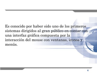 4
Es conocido por haber sido uno de los primeros
sistemas dirigidos al gran público en contar con
una interfaz gráfica compuesta por la
interacción del mouse con ventanas, iconos y
menús.
 