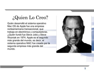 5
¿Quien Lo Creo?
Quién desarrolló el sistema operativo
Mac OS de Apple fue una empresa
norteamericana transaccional, que
trabaja en electrónica y computadoras.
¿Quién fundó fue Steve Jobs y Steve
Wozniak en 1974. Apple es el segundo
más grande del mundo, es decir, el
sistema operativo MAC fue creado por la
segunda empresa más grande del
mundo.
 