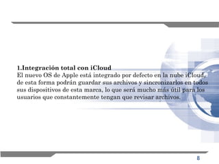 8
1.Integración total con iCloud
El nuevo OS de Apple está integrado por defecto en la nube iCloud,
de esta forma podrán guardar sus archivos y sincronizarlos en todos
sus dispositivos de esta marca, lo que será mucho más útil para los
usuarios que constantemente tengan que revisar archivos.
 