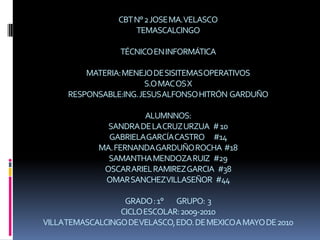CBT N° 2 JOSE MA. VELASCOTEMASCALCINGOTÉCNICO EN INFORMÁTICAMATERIA: MENEJO DE SISITEMAS OPERATIVOSS.O MAC OS XRESPONSABLE:ING. JESUS ALFONSO HITRÓN  GARDUÑOALUMNNOS: SANDRA DE LA CRUZ URZUA   # 10GABRIELA GARCÍA CASTRO       #14MA. FERNANDA GARDUÑO ROCHA  #18SAMANTHA MENDOZA RUIZ   #29OSCAR ARIEL RAMIREZ GARCIA   #38OMAR SANCHEZ VILLASEÑOR   #44 GRADO : 1°          GRUPO:  3CICLO ESCOLAR: 2009-2010VILLA TEMASCALCINGO DE VELASCO, EDO. DE MEXICO A MAYO DE 2010 