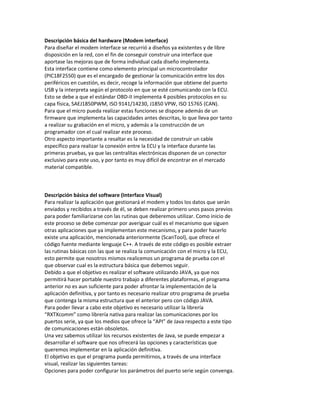 Descripción básica del hardware (Modem interface)
Para diseñar el modem interface se recurrió a diseños ya existentes y de libre
disposición en la red, con el fin de conseguir construir una interface que
aportase las mejoras que de forma individual cada diseño implementa.
Esta interface contiene como elemento principal un microcontrolador
(PIC18F2550) que es el encargado de gestionar la comunicación entre los dos
periféricos en cuestión, es decir, recoge la información que obtiene del puerto
USB y la interpreta según el protocolo en que se esté comunicando con la ECU.
Esto se debe a que el estándar OBD-II implementa 4 posibles protocolos en su
capa física, SAEJ1850PWM, ISO 9141/14230, J1850 VPW, ISO 15765 (CAN).
Para que el micro pueda realizar estas funciones se dispone además de un
firmware que implementa las capacidades antes descritas, lo que lleva por tanto
a realizar su grabación en el micro, y además a la construcción de un
programador con el cual realizar este proceso.
Otro aspecto importante a resaltar es la necesidad de construir un cable
específico para realizar la conexión entre la ECU y la interface durante las
primeras pruebas, ya que las centralitas electrónicas disponen de un conector
exclusivo para este uso, y por tanto es muy difícil de encontrar en el mercado
material compatible.
Descripción básica del software (Interface Visual)
Para realizar la aplicación que gestionará el modem y todos los datos que serán
enviados y recibidos a través de él, se deben realizar primero unos pasos previos
para poder familiarizarse con las rutinas que deberemos utilizar. Como inicio de
este proceso se debe comenzar por averiguar cuál es el mecanismo que siguen
otras aplicaciones que ya implementan este mecanismo, y para poder hacerlo
existe una aplicación, mencionada anteriormente (ScanTool), que ofrece el
código fuente mediante lenguaje C++. A través de este código es posible extraer
las rutinas básicas con las que se realiza la comunicación con el micro y la ECU,
esto permite que nosotros mismos realicemos un programa de prueba con el
que observar cual es la estructura básica que debemos seguir.
Debido a que el objetivo es realizar el software utilizando JAVA, ya que nos
permitirá hacer portable nuestro trabajo a diferentes plataformas, el programa
anterior no es aun suficiente para poder afrontar la implementación de la
aplicación definitiva, y por tanto es necesario realizar otro programa de prueba
que contenga la misma estructura que el anterior pero con código JAVA.
Para poder llevar a cabo este objetivo es necesario utilizar la librería
“RXTXcomm” como librería nativa para realizar las comunicaciones por los
puertos serie, ya que los medios que ofrece la “API” de Java respecto a este tipo
de comunicaciones están obsoletos.
Una vez sabemos utilizar los recursos existentes de Java, se puede empezar a
desarrollar el software que nos ofrecerá las opciones y características que
queremos implementar en la aplicación definitiva.
El objetivo es que el programa pueda permitirnos, a través de una interface
visual, realizar las siguientes tareas:
Opciones para poder configurar los parámetros del puerto serie según convenga.
 