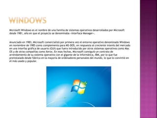 Microsoft Windows es el nombre de una familia de sistemas operativos desarrollados por Microsoft
desde 1981, año en que el proyecto se denominaba «Interface Manager».
Anunciado en 1983, Microsoft comercializó por primera vez el entorno operativo denominado Windows
en noviembre de 1985 como complemento para MS-DOS, en respuesta al creciente interés del mercado
en una interfaz gráfica de usuario (GUI) que fuera introducido por otros sistemas operativos como Mac
OS y de otras compañías como Xerox. En esas fechas, Microsoft consiguió un contrato de
arrendamiento de su sistema operativo con el gigante de la informática, IBM, por lo que fue
preinstalado desde fábrica en la mayoría de ordenadores personales del mundo, lo que lo convirtió en
el más usado y popular.
 