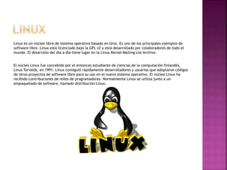 Linux es un núcleo libre de sistema operativo basado en Unix. Es uno de los principales ejemplos de
software libre. Linux está licenciado bajo la GPL v2 y está desarrollado por colaboradores de todo el
mundo. El desarrollo del día a día tiene lugar en la Linux Kernel Mailing List Archive.
El núcleo Linux fue concebido por el entonces estudiante de ciencias de la computación finlandés,
Linus Torvalds, en 1991. Linux consiguió rápidamente desarrolladores y usuarios que adoptaron códigos
de otros proyectos de software libre para su uso en el nuevo sistema operativo. El núcleo Linux ha
recibido contribuciones de miles de programadores. Normalmente Linux se utiliza junto a un
empaquetado de software, llamado distribución Linux.
 