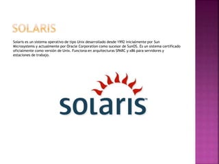 Solaris es un sistema operativo de tipo Unix desarrollado desde 1992 inicialmente por Sun
Microsystems y actualmente por Oracle Corporation como sucesor de SunOS. Es un sistema certificado
oficialmente como versión de Unix. Funciona en arquitecturas SPARC y x86 para servidores y
estaciones de trabajo.
 