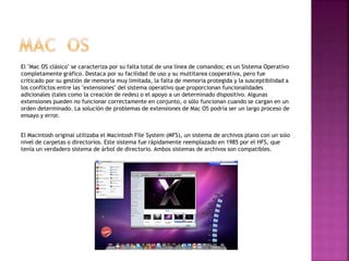El "Mac OS clásico" se caracteriza por su falta total de una línea de comandos; es un Sistema Operativo
completamente gráfico. Destaca por su facilidad de uso y su multitarea cooperativa, pero fue
criticado por su gestión de memoria muy limitada, la falta de memoria protegida y la susceptibilidad a
los conflictos entre las "extensiones" del sistema operativo que proporcionan funcionalidades
adicionales (tales como la creación de redes) o el apoyo a un determinado dispositivo. Algunas
extensiones pueden no funcionar correctamente en conjunto, o sólo funcionan cuando se cargan en un
orden determinado. La solución de problemas de extensiones de Mac OS podría ser un largo proceso de
ensayo y error.
El Macintosh original utilizaba el Macintosh File System (MFS), un sistema de archivos plano con un solo
nivel de carpetas o directorios. Este sistema fue rápidamente reemplazado en 1985 por el HFS, que
tenía un verdadero sistema de árbol de directorio. Ambos sistemas de archivos son compatibles.
 