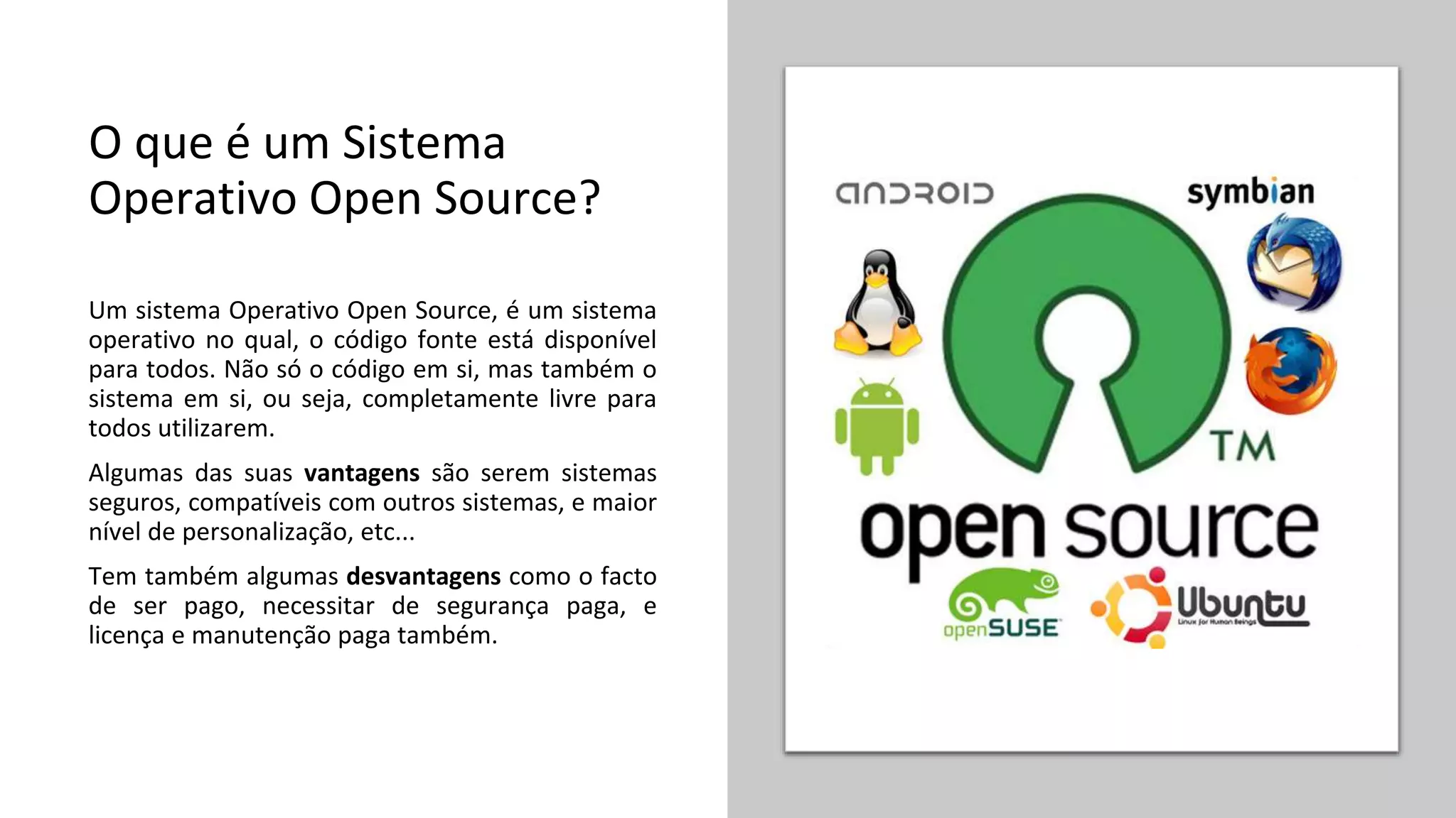 O que é um Sistema
Operativo Open Source?
Um sistema Operativo Open Source, é um sistema
operativo no qual, o código fonte está disponível
para todos. Não só o código em si, mas também o
sistema em si, ou seja, completamente livre para
todos utilizarem.
Algumas das suas vantagens são serem sistemas
seguros, compatíveis com outros sistemas, e maior
nível de personalização, etc...
Tem também algumas desvantagens como o facto
de ser pago, necessitar de segurança paga, e
licença e manutenção paga também.
 