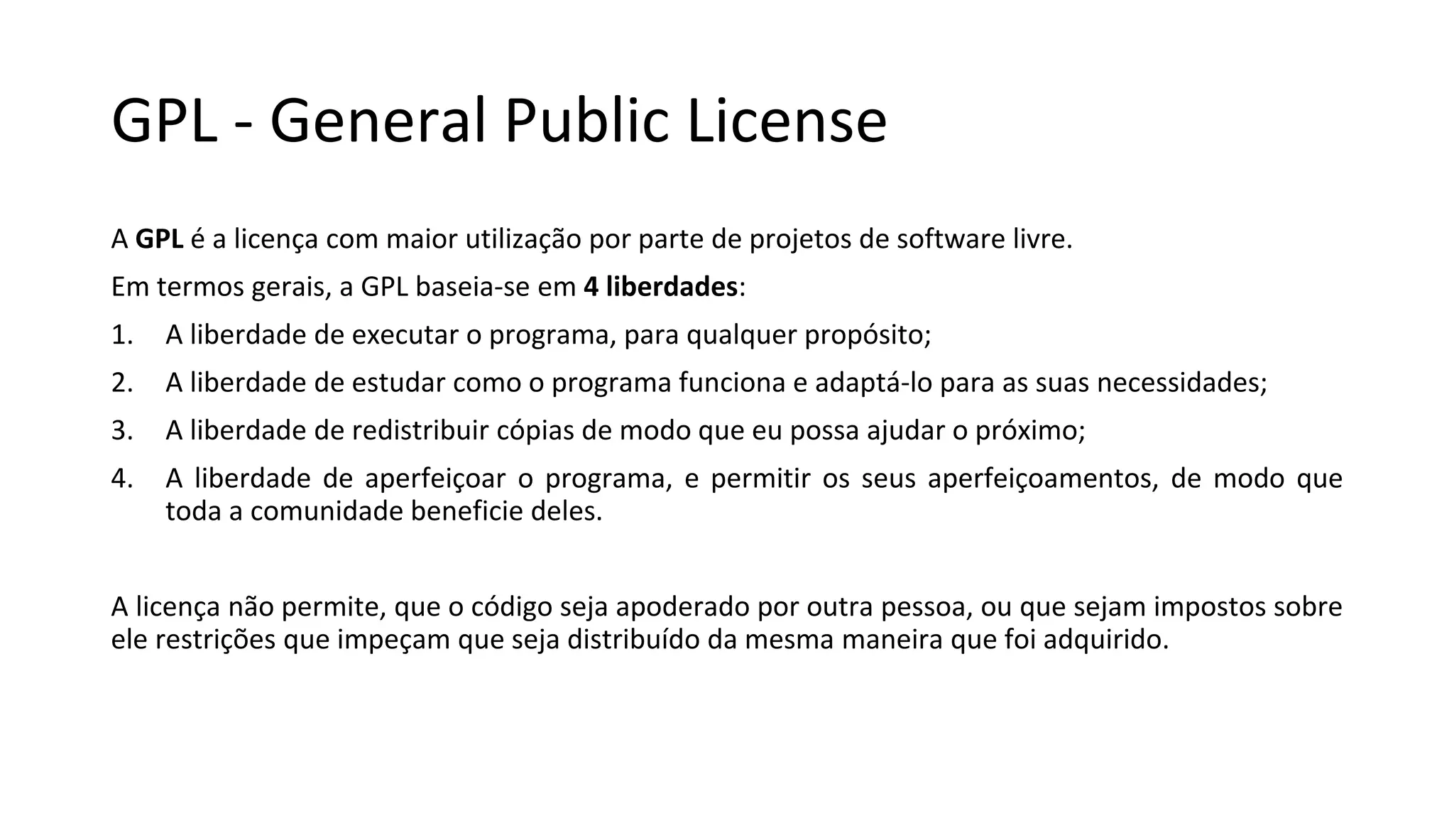 GPL - General Public License
A GPL é a licença com maior utilização por parte de projetos de software livre.
Em termos gerais, a GPL baseia-se em 4 liberdades:
1. A liberdade de executar o programa, para qualquer propósito;
2. A liberdade de estudar como o programa funciona e adaptá-lo para as suas necessidades;
3. A liberdade de redistribuir cópias de modo que eu possa ajudar o próximo;
4. A liberdade de aperfeiçoar o programa, e permitir os seus aperfeiçoamentos, de modo que
toda a comunidade beneficie deles.
A licença não permite, que o código seja apoderado por outra pessoa, ou que sejam impostos sobre
ele restrições que impeçam que seja distribuído da mesma maneira que foi adquirido.
 