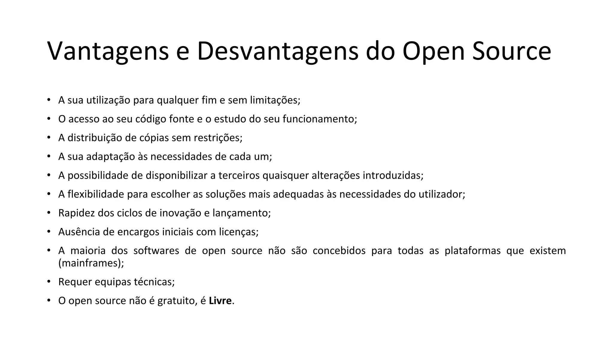 Vantagens e Desvantagens do Open Source
• A sua utilização para qualquer fim e sem limitações;
• O acesso ao seu código fonte e o estudo do seu funcionamento;
• A distribuição de cópias sem restrições;
• A sua adaptação às necessidades de cada um;
• A possibilidade de disponibilizar a terceiros quaisquer alterações introduzidas;
• A flexibilidade para escolher as soluções mais adequadas às necessidades do utilizador;
• Rapidez dos ciclos de inovação e lançamento;
• Ausência de encargos iniciais com licenças;
• A maioria dos softwares de open source não são concebidos para todas as plataformas que existem
(mainframes);
• Requer equipas técnicas;
• O open source não é gratuito, é Livre.
 