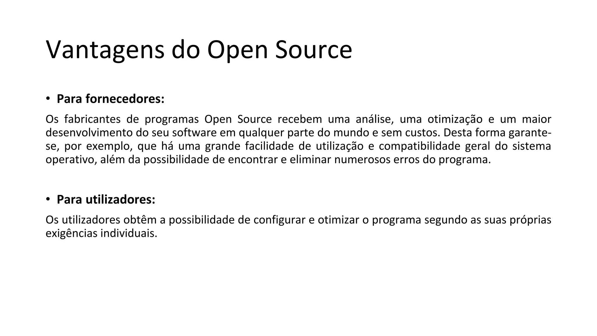 Vantagens do Open Source
• Para fornecedores:
Os fabricantes de programas Open Source recebem uma análise, uma otimização e um maior
desenvolvimento do seu software em qualquer parte do mundo e sem custos. Desta forma garante-
se, por exemplo, que há uma grande facilidade de utilização e compatibilidade geral do sistema
operativo, além da possibilidade de encontrar e eliminar numerosos erros do programa.
• Para utilizadores:
Os utilizadores obtêm a possibilidade de configurar e otimizar o programa segundo as suas próprias
exigências individuais.
 