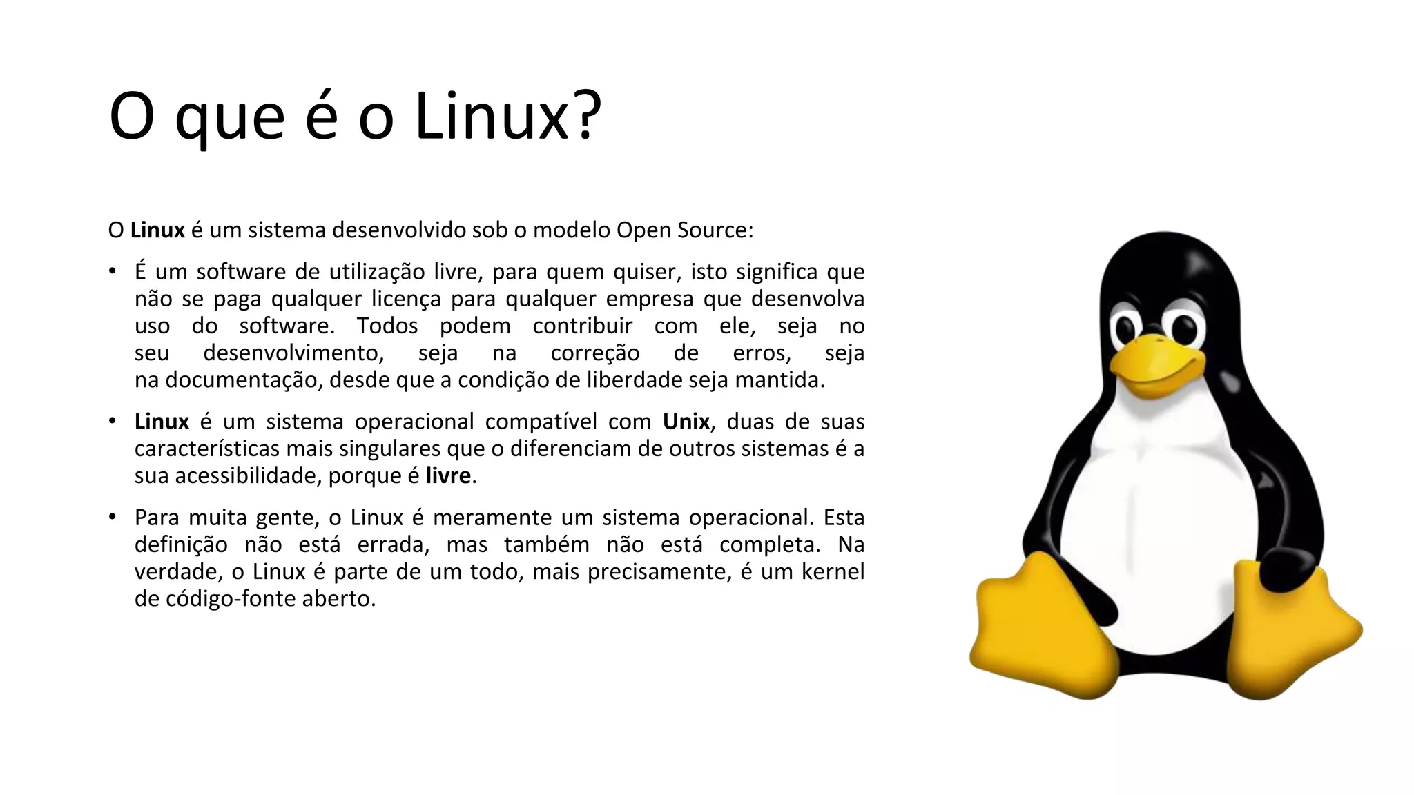 O que é o Linux?
O Linux é um sistema desenvolvido sob o modelo Open Source:
• É um software de utilização livre, para quem quiser, isto significa que
não se paga qualquer licença para qualquer empresa que desenvolva
uso do software. Todos podem contribuir com ele, seja no
seu desenvolvimento, seja na correção de erros, seja
na documentação, desde que a condição de liberdade seja mantida.
• Linux é um sistema operacional compatível com Unix, duas de suas
características mais singulares que o diferenciam de outros sistemas é a
sua acessibilidade, porque é livre.
• Para muita gente, o Linux é meramente um sistema operacional. Esta
definição não está errada, mas também não está completa. Na
verdade, o Linux é parte de um todo, mais precisamente, é um kernel
de código-fonte aberto.
 