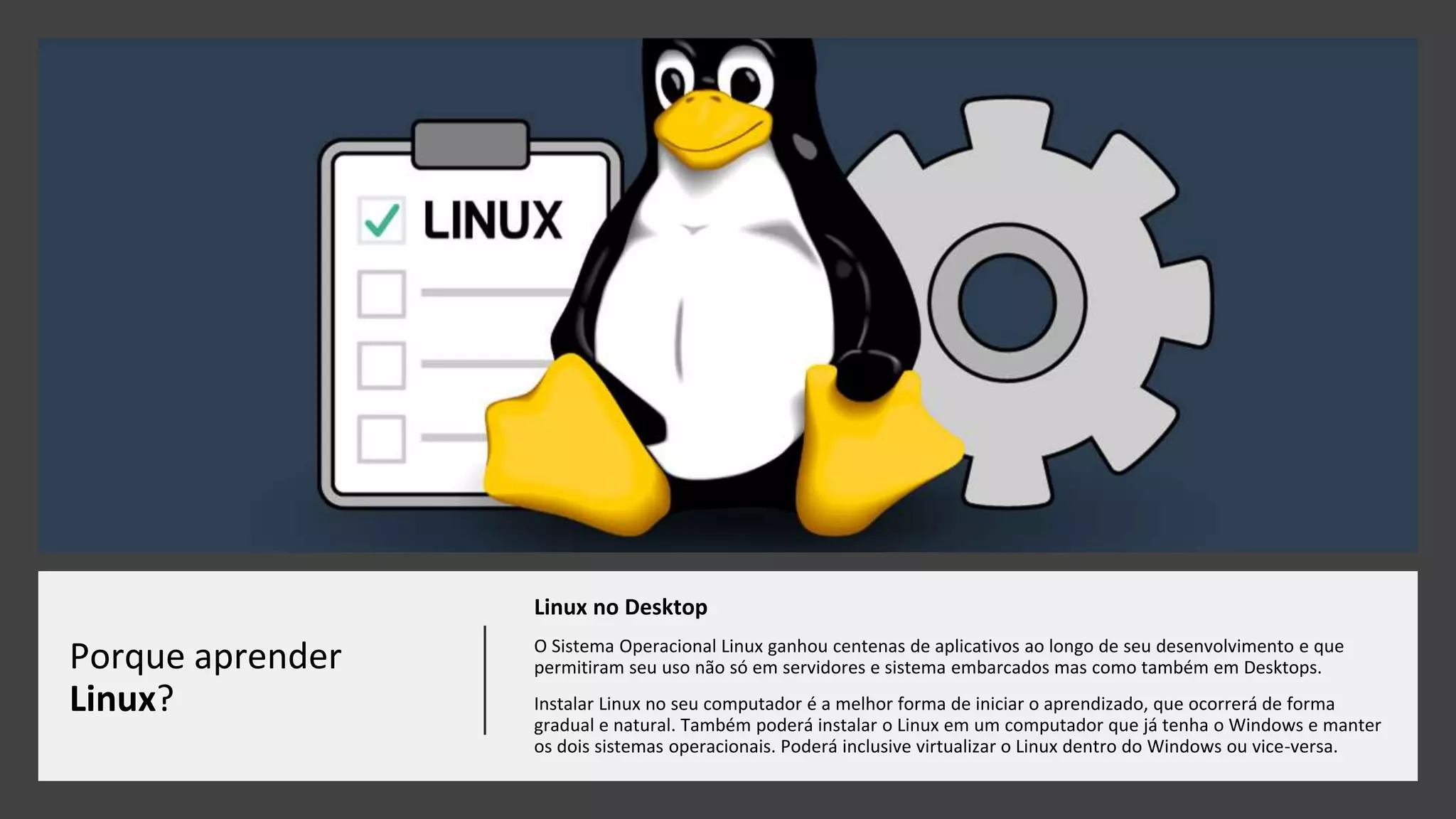 Porque aprender
Linux?
Linux no Desktop
O Sistema Operacional Linux ganhou centenas de aplicativos ao longo de seu desenvolvimento e que
permitiram seu uso não só em servidores e sistema embarcados mas como também em Desktops.
Instalar Linux no seu computador é a melhor forma de iniciar o aprendizado, que ocorrerá de forma
gradual e natural. Também poderá instalar o Linux em um computador que já tenha o Windows e manter
os dois sistemas operacionais. Poderá inclusive virtualizar o Linux dentro do Windows ou vice-versa.
 