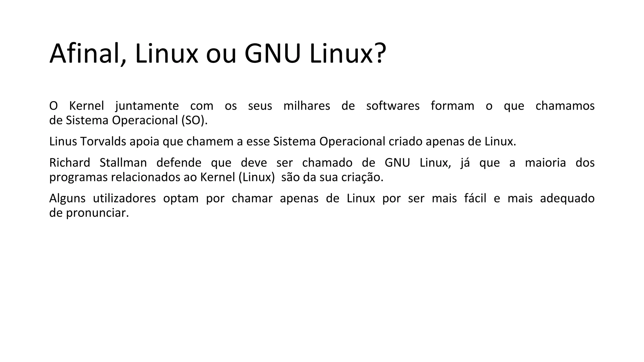 Afinal, Linux ou GNU Linux?
O Kernel juntamente com os seus milhares de softwares formam o que chamamos
de Sistema Operacional (SO).
Linus Torvalds apoia que chamem a esse Sistema Operacional criado apenas de Linux.
Richard Stallman defende que deve ser chamado de GNU Linux, já que a maioria dos
programas relacionados ao Kernel (Linux) são da sua criação.
Alguns utilizadores optam por chamar apenas de Linux por ser mais fácil e mais adequado
de pronunciar.
 