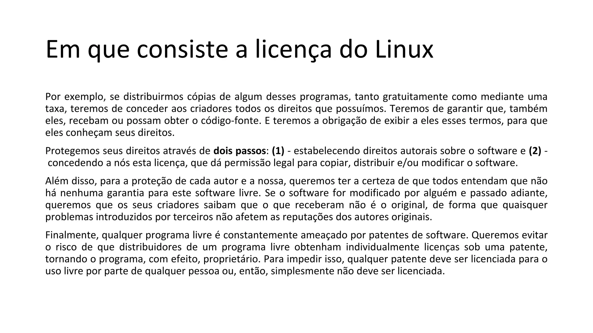 Em que consiste a licença do Linux
Por exemplo, se distribuirmos cópias de algum desses programas, tanto gratuitamente como mediante uma
taxa, teremos de conceder aos criadores todos os direitos que possuímos. Teremos de garantir que, também
eles, recebam ou possam obter o código-fonte. E teremos a obrigação de exibir a eles esses termos, para que
eles conheçam seus direitos.
Protegemos seus direitos através de dois passos: (1) - estabelecendo direitos autorais sobre o software e (2) -
concedendo a nós esta licença, que dá permissão legal para copiar, distribuir e/ou modificar o software.
Além disso, para a proteção de cada autor e a nossa, queremos ter a certeza de que todos entendam que não
há nenhuma garantia para este software livre. Se o software for modificado por alguém e passado adiante,
queremos que os seus criadores saibam que o que receberam não é o original, de forma que quaisquer
problemas introduzidos por terceiros não afetem as reputações dos autores originais.
Finalmente, qualquer programa livre é constantemente ameaçado por patentes de software. Queremos evitar
o risco de que distribuidores de um programa livre obtenham individualmente licenças sob uma patente,
tornando o programa, com efeito, proprietário. Para impedir isso, qualquer patente deve ser licenciada para o
uso livre por parte de qualquer pessoa ou, então, simplesmente não deve ser licenciada.
 