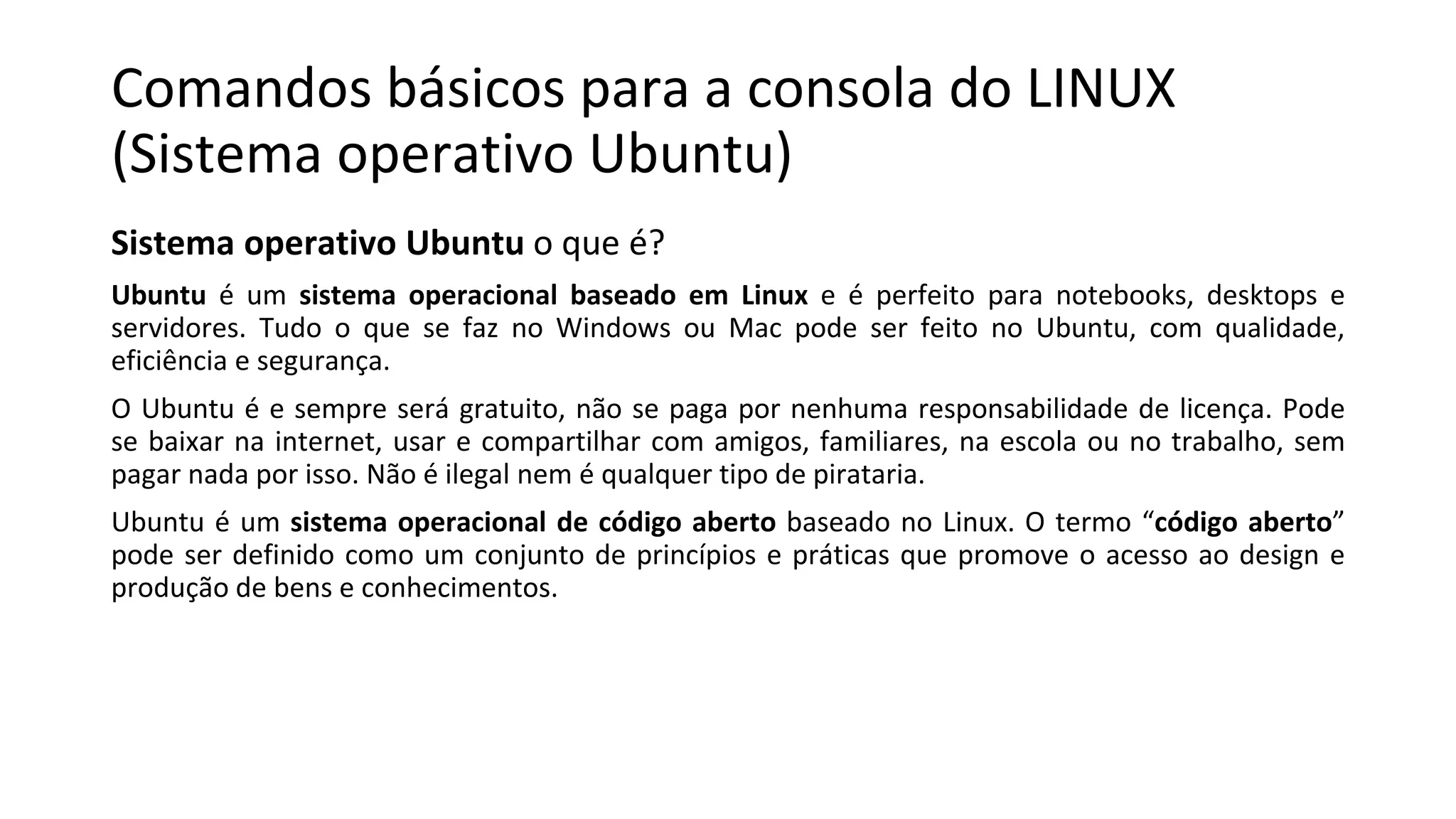 Comandos básicos para a consola do LINUX
(Sistema operativo Ubuntu)
Sistema operativo Ubuntu o que é?
Ubuntu é um sistema operacional baseado em Linux e é perfeito para notebooks, desktops e
servidores. Tudo o que se faz no Windows ou Mac pode ser feito no Ubuntu, com qualidade,
eficiência e segurança.
O Ubuntu é e sempre será gratuito, não se paga por nenhuma responsabilidade de licença. Pode
se baixar na internet, usar e compartilhar com amigos, familiares, na escola ou no trabalho, sem
pagar nada por isso. Não é ilegal nem é qualquer tipo de pirataria.
Ubuntu é um sistema operacional de código aberto baseado no Linux. O termo “código aberto”
pode ser definido como um conjunto de princípios e práticas que promove o acesso ao design e
produção de bens e conhecimentos.
 
