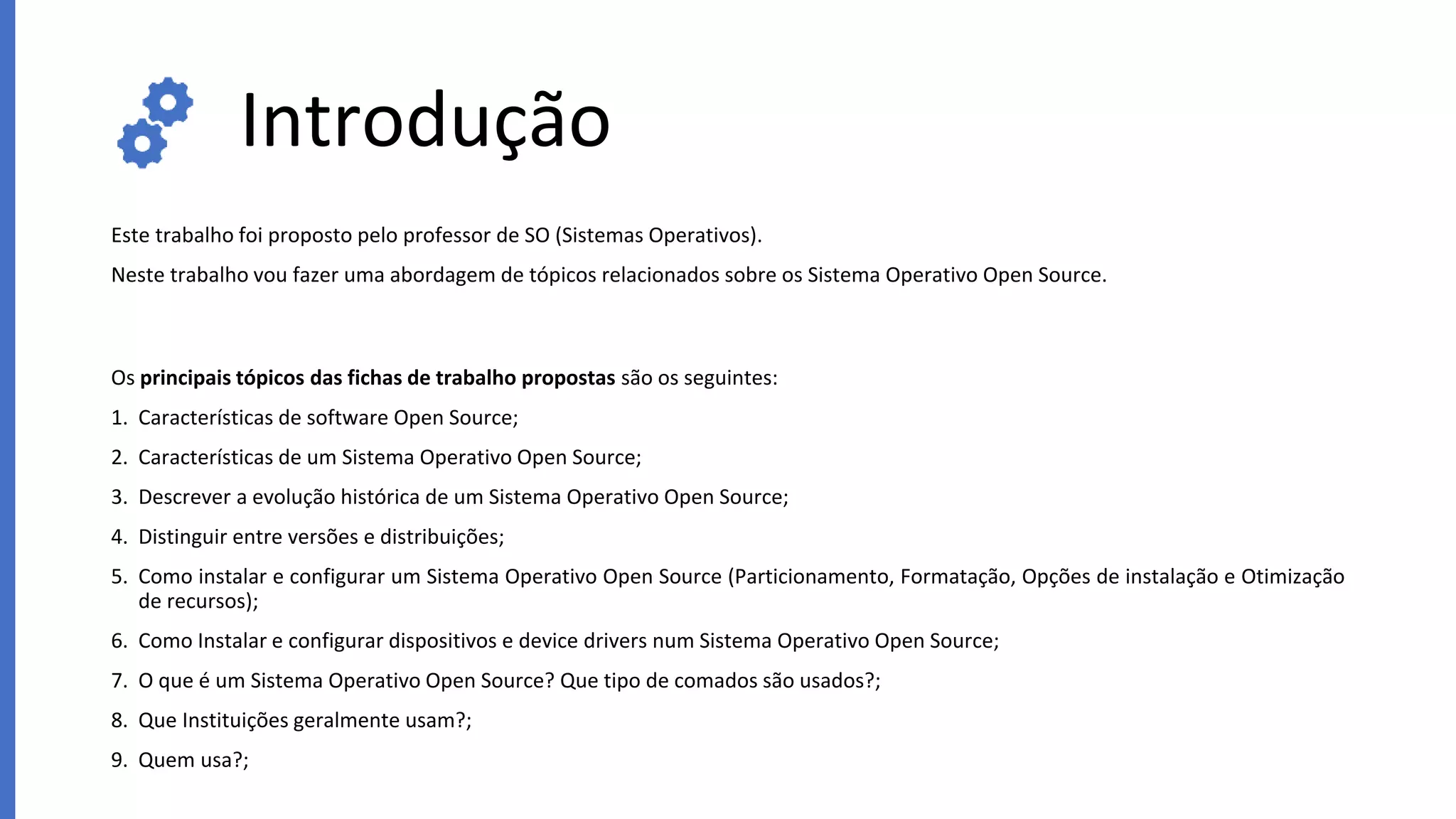 Introdução
Este trabalho foi proposto pelo professor de SO (Sistemas Operativos).
Neste trabalho vou fazer uma abordagem de tópicos relacionados sobre os Sistema Operativo Open Source.
Os principais tópicos das fichas de trabalho propostas são os seguintes:
1. Características de software Open Source;
2. Características de um Sistema Operativo Open Source;
3. Descrever a evolução histórica de um Sistema Operativo Open Source;
4. Distinguir entre versões e distribuições;
5. Como instalar e configurar um Sistema Operativo Open Source (Particionamento, Formatação, Opções de instalação e Otimização
de recursos);
6. Como Instalar e configurar dispositivos e device drivers num Sistema Operativo Open Source;
7. O que é um Sistema Operativo Open Source? Que tipo de comados são usados?;
8. Que Instituições geralmente usam?;
9. Quem usa?;
 