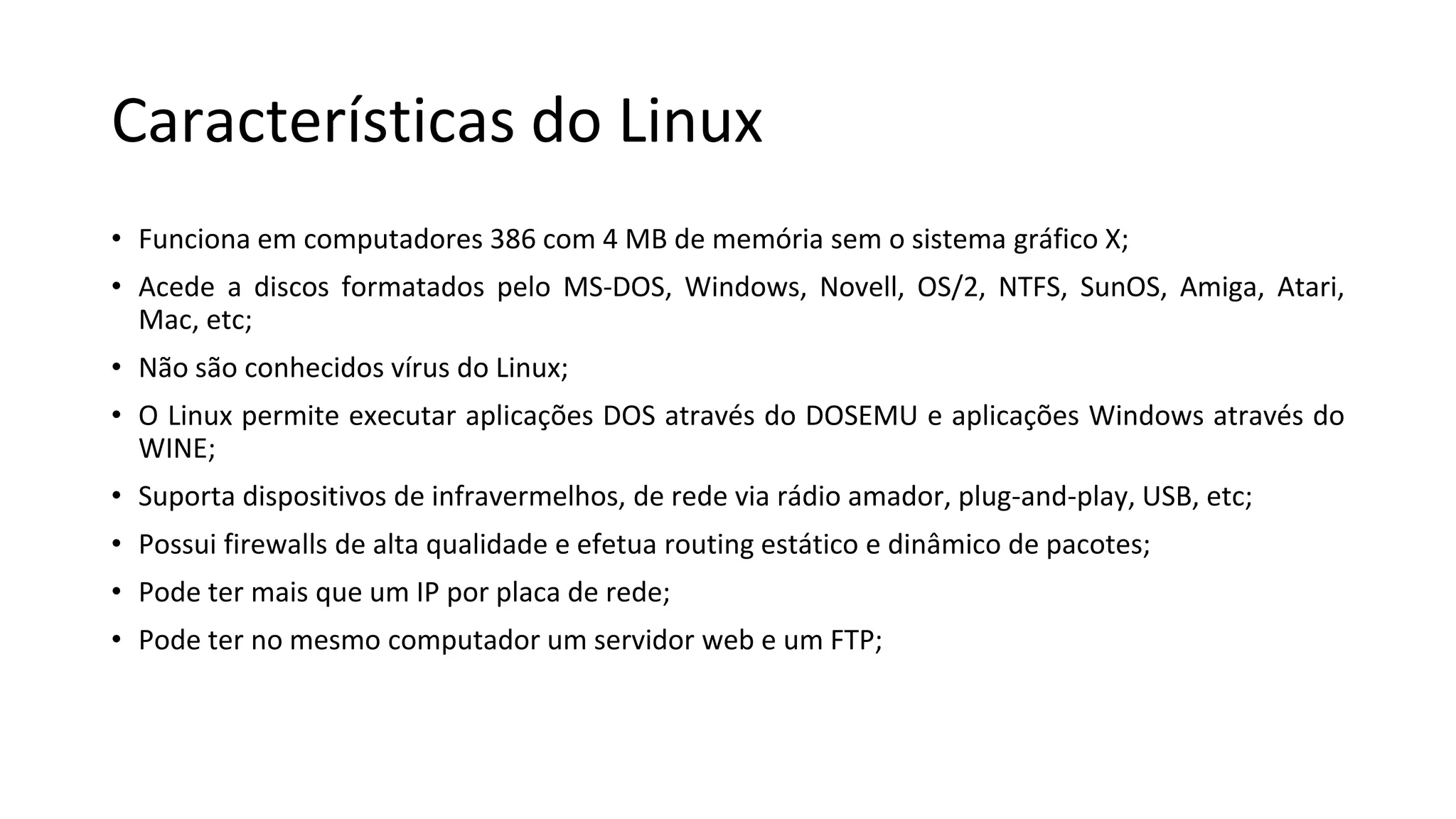Características do Linux
• Funciona em computadores 386 com 4 MB de memória sem o sistema gráfico X;
• Acede a discos formatados pelo MS-DOS, Windows, Novell, OS/2, NTFS, SunOS, Amiga, Atari,
Mac, etc;
• Não são conhecidos vírus do Linux;
• O Linux permite executar aplicações DOS através do DOSEMU e aplicações Windows através do
WINE;
• Suporta dispositivos de infravermelhos, de rede via rádio amador, plug-and-play, USB, etc;
• Possui firewalls de alta qualidade e efetua routing estático e dinâmico de pacotes;
• Pode ter mais que um IP por placa de rede;
• Pode ter no mesmo computador um servidor web e um FTP;
 