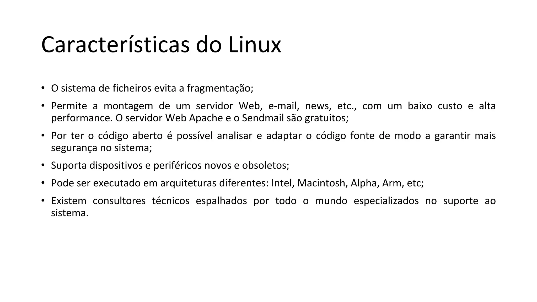 Características do Linux
• O sistema de ficheiros evita a fragmentação;
• Permite a montagem de um servidor Web, e-mail, news, etc., com um baixo custo e alta
performance. O servidor Web Apache e o Sendmail são gratuitos;
• Por ter o código aberto é possível analisar e adaptar o código fonte de modo a garantir mais
segurança no sistema;
• Suporta dispositivos e periféricos novos e obsoletos;
• Pode ser executado em arquiteturas diferentes: Intel, Macintosh, Alpha, Arm, etc;
• Existem consultores técnicos espalhados por todo o mundo especializados no suporte ao
sistema.
 