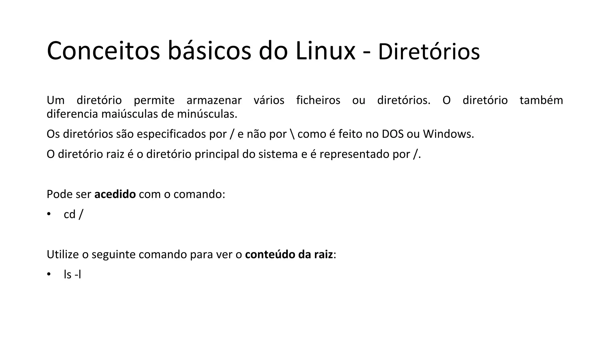 Conceitos básicos do Linux - Diretórios
Um diretório permite armazenar vários ficheiros ou diretórios. O diretório também
diferencia maiúsculas de minúsculas.
Os diretórios são especificados por / e não por  como é feito no DOS ou Windows.
O diretório raiz é o diretório principal do sistema e é representado por /.
Pode ser acedido com o comando:
• cd /
Utilize o seguinte comando para ver o conteúdo da raiz:
• ls -l
 