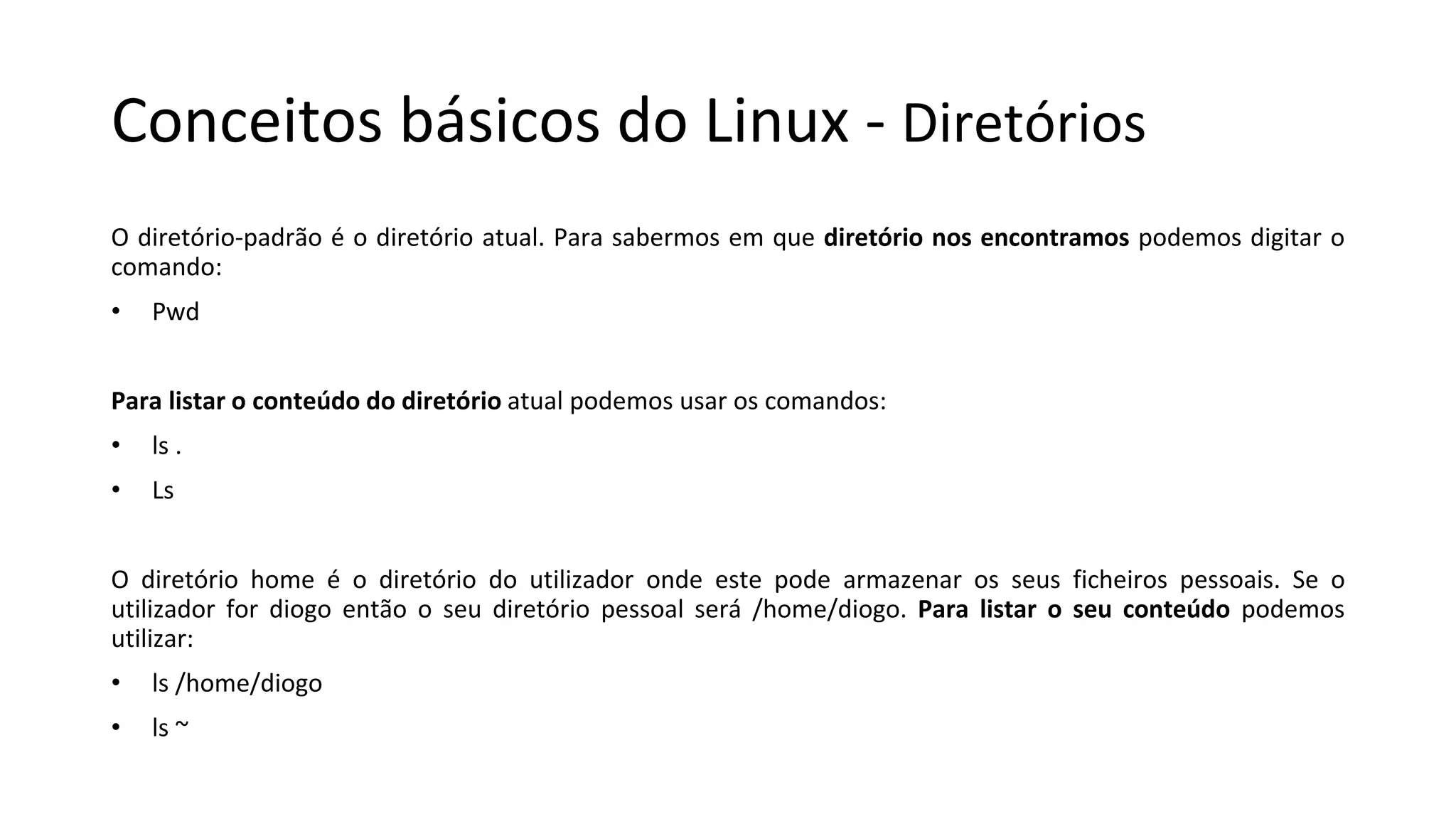 Conceitos básicos do Linux - Diretórios
O diretório-padrão é o diretório atual. Para sabermos em que diretório nos encontramos podemos digitar o
comando:
• Pwd
Para listar o conteúdo do diretório atual podemos usar os comandos:
• ls .
• Ls
O diretório home é o diretório do utilizador onde este pode armazenar os seus ficheiros pessoais. Se o
utilizador for diogo então o seu diretório pessoal será /home/diogo. Para listar o seu conteúdo podemos
utilizar:
• ls /home/diogo
• ls ~
 