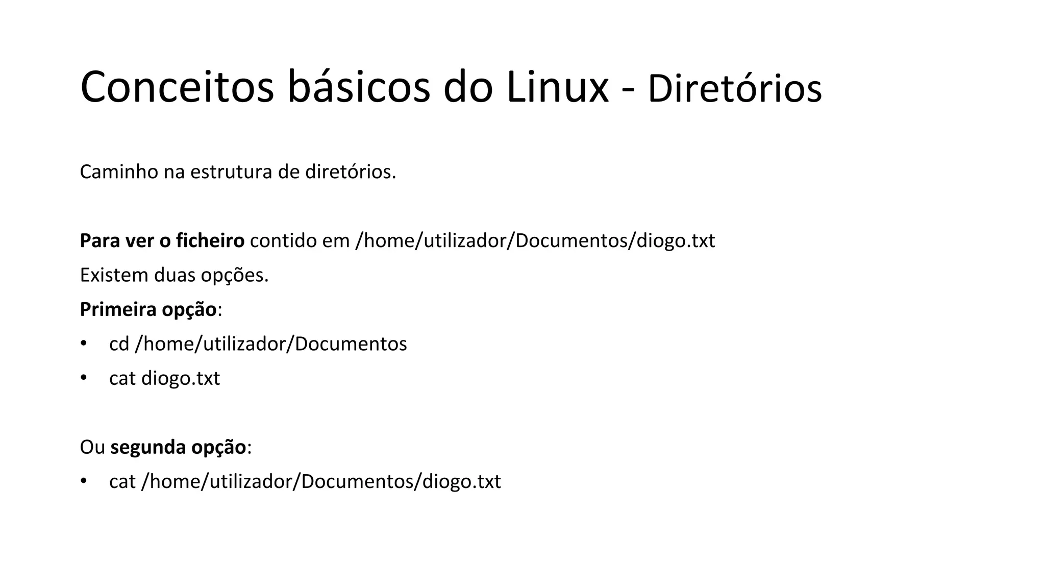 Conceitos básicos do Linux - Diretórios
Caminho na estrutura de diretórios.
Para ver o ficheiro contido em /home/utilizador/Documentos/diogo.txt
Existem duas opções.
Primeira opção:
• cd /home/utilizador/Documentos
• cat diogo.txt
Ou segunda opção:
• cat /home/utilizador/Documentos/diogo.txt
 