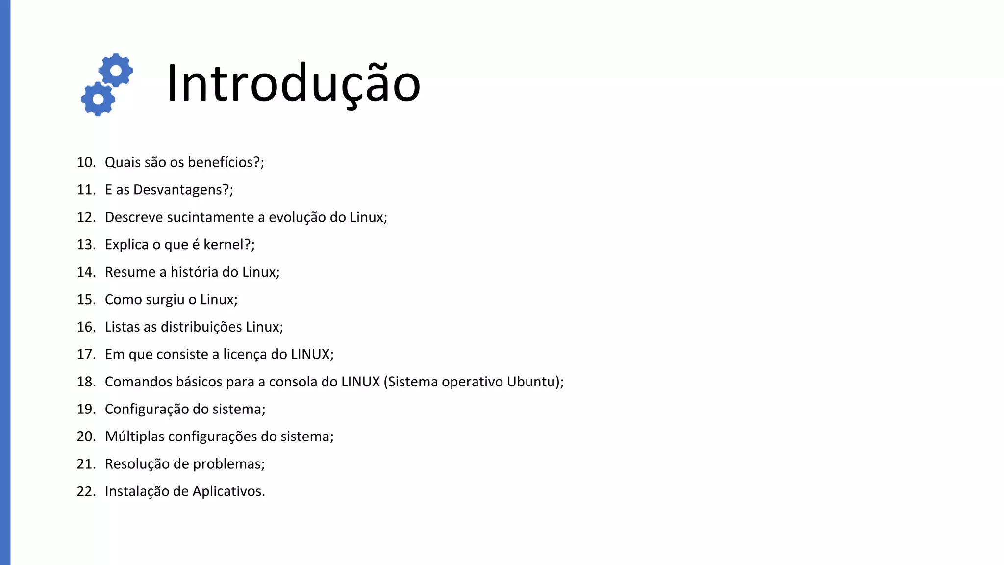 Introdução
10. Quais são os benefícios?;
11. E as Desvantagens?;
12. Descreve sucintamente a evolução do Linux;
13. Explica o que é kernel?;
14. Resume a história do Linux;
15. Como surgiu o Linux;
16. Listas as distribuições Linux;
17. Em que consiste a licença do LINUX;
18. Comandos básicos para a consola do LINUX (Sistema operativo Ubuntu);
19. Configuração do sistema;
20. Múltiplas configurações do sistema;
21. Resolução de problemas;
22. Instalação de Aplicativos.
 