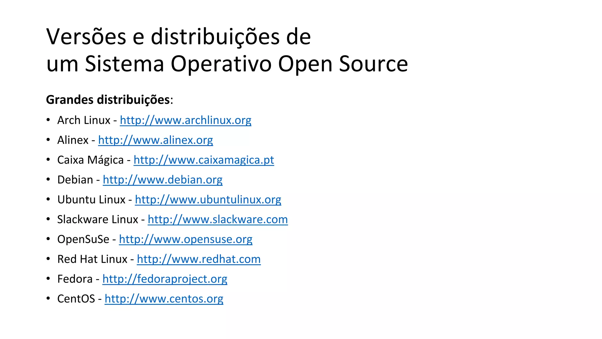Versões e distribuições de
um Sistema Operativo Open Source
Grandes distribuições:
• Arch Linux - http://www.archlinux.org
• Alinex - http://www.alinex.org
• Caixa Mágica - http://www.caixamagica.pt
• Debian - http://www.debian.org
• Ubuntu Linux - http://www.ubuntulinux.org
• Slackware Linux - http://www.slackware.com
• OpenSuSe - http://www.opensuse.org
• Red Hat Linux - http://www.redhat.com
• Fedora - http://fedoraproject.org
• CentOS - http://www.centos.org
 