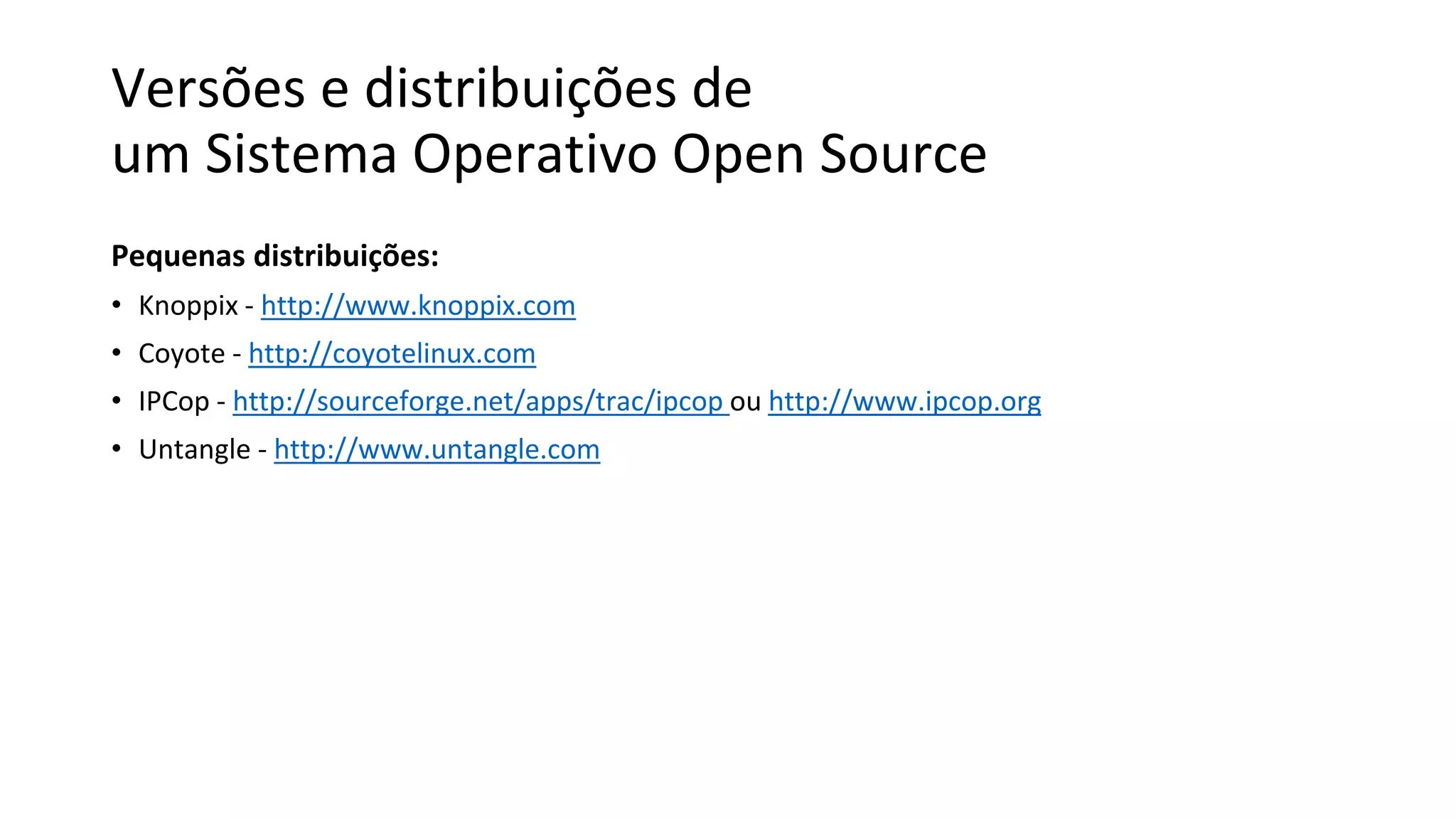 Versões e distribuições de
um Sistema Operativo Open Source
Pequenas distribuições:
• Knoppix - http://www.knoppix.com
• Coyote - http://coyotelinux.com
• IPCop - http://sourceforge.net/apps/trac/ipcop ou http://www.ipcop.org
• Untangle - http://www.untangle.com
 