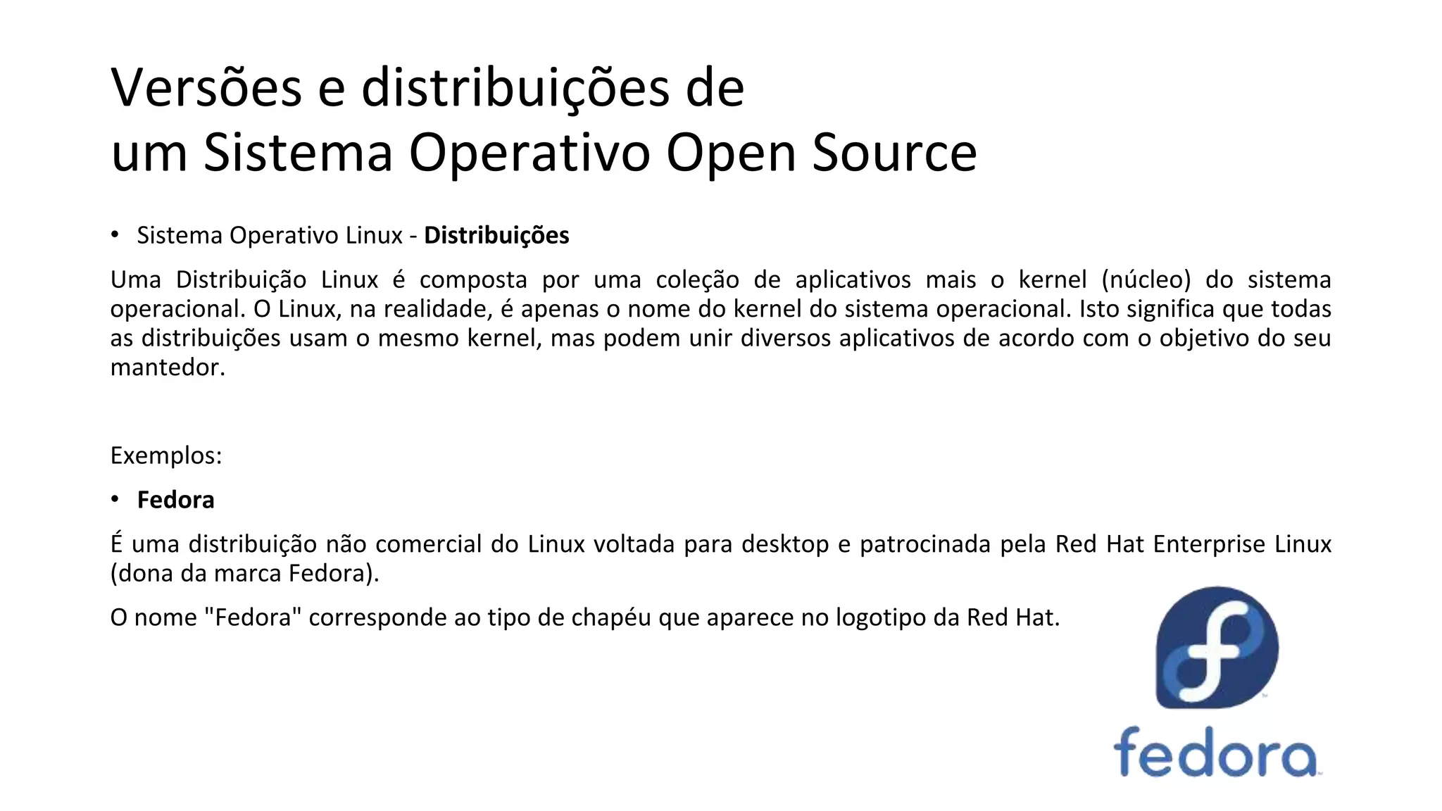 Versões e distribuições de
um Sistema Operativo Open Source
• Sistema Operativo Linux - Distribuições
Uma Distribuição Linux é composta por uma coleção de aplicativos mais o kernel (núcleo) do sistema
operacional. O Linux, na realidade, é apenas o nome do kernel do sistema operacional. Isto significa que todas
as distribuições usam o mesmo kernel, mas podem unir diversos aplicativos de acordo com o objetivo do seu
mantedor.
Exemplos:
• Fedora
É uma distribuição não comercial do Linux voltada para desktop e patrocinada pela Red Hat Enterprise Linux
(dona da marca Fedora).
O nome "Fedora" corresponde ao tipo de chapéu que aparece no logotipo da Red Hat.
 