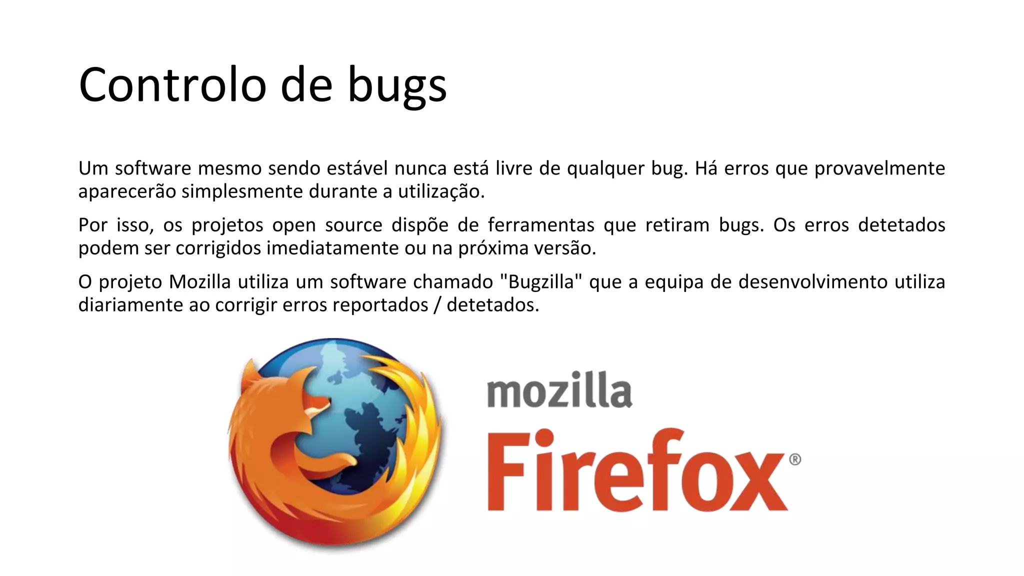 Controlo de bugs
Um software mesmo sendo estável nunca está livre de qualquer bug. Há erros que provavelmente
aparecerão simplesmente durante a utilização.
Por isso, os projetos open source dispõe de ferramentas que retiram bugs. Os erros detetados
podem ser corrigidos imediatamente ou na próxima versão.
O projeto Mozilla utiliza um software chamado "Bugzilla" que a equipa de desenvolvimento utiliza
diariamente ao corrigir erros reportados / detetados.
 