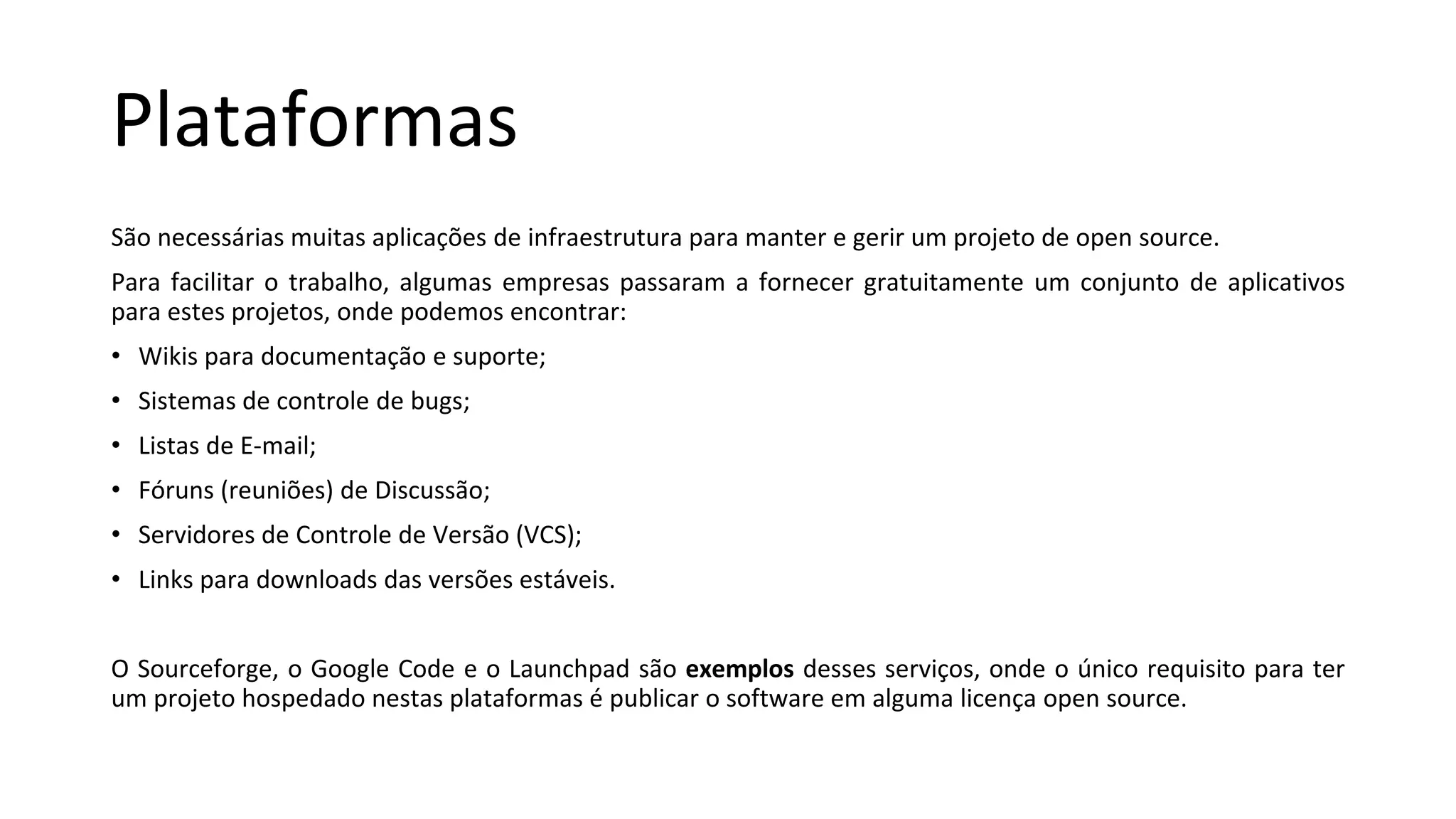 Plataformas
São necessárias muitas aplicações de infraestrutura para manter e gerir um projeto de open source.
Para facilitar o trabalho, algumas empresas passaram a fornecer gratuitamente um conjunto de aplicativos
para estes projetos, onde podemos encontrar:
• Wikis para documentação e suporte;
• Sistemas de controle de bugs;
• Listas de E-mail;
• Fóruns (reuniões) de Discussão;
• Servidores de Controle de Versão (VCS);
• Links para downloads das versões estáveis.
O Sourceforge, o Google Code e o Launchpad são exemplos desses serviços, onde o único requisito para ter
um projeto hospedado nestas plataformas é publicar o software em alguma licença open source.
 
