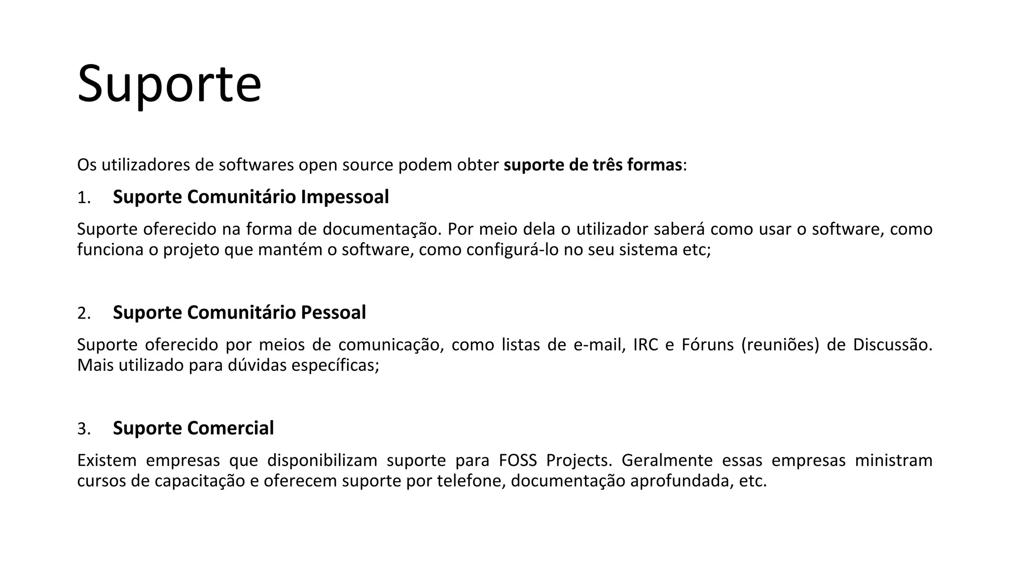 Suporte
Os utilizadores de softwares open source podem obter suporte de três formas:
1. Suporte Comunitário Impessoal
Suporte oferecido na forma de documentação. Por meio dela o utilizador saberá como usar o software, como
funciona o projeto que mantém o software, como configurá-lo no seu sistema etc;
2. Suporte Comunitário Pessoal
Suporte oferecido por meios de comunicação, como listas de e-mail, IRC e Fóruns (reuniões) de Discussão.
Mais utilizado para dúvidas específicas;
3. Suporte Comercial
Existem empresas que disponibilizam suporte para FOSS Projects. Geralmente essas empresas ministram
cursos de capacitação e oferecem suporte por telefone, documentação aprofundada, etc.
 