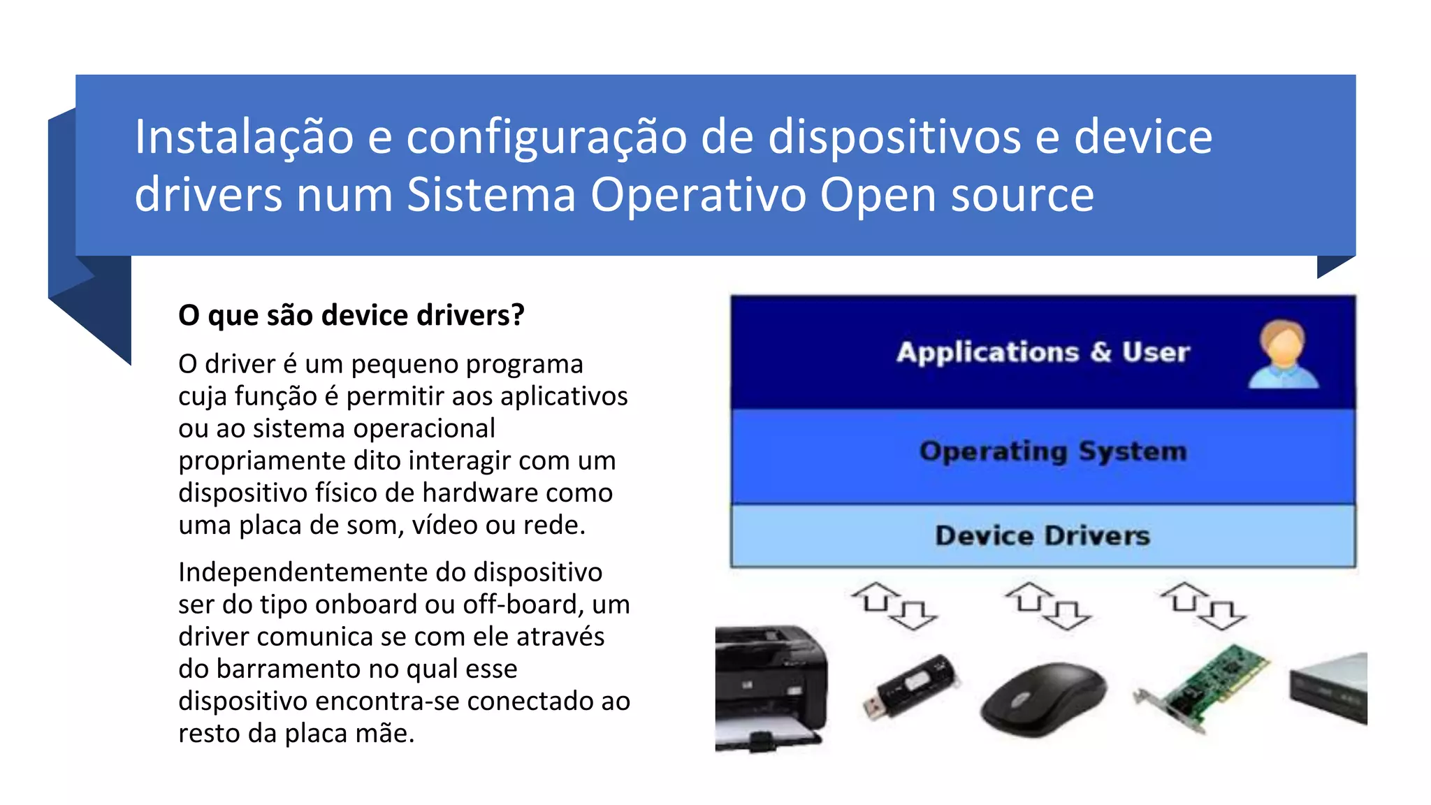 Instalação e configuração de dispositivos e device
drivers num Sistema Operativo Open source
O que são device drivers?
O driver é um pequeno programa
cuja função é permitir aos aplicativos
ou ao sistema operacional
propriamente dito interagir com um
dispositivo físico de hardware como
uma placa de som, vídeo ou rede.
Independentemente do dispositivo
ser do tipo onboard ou off-board, um
driver comunica se com ele através
do barramento no qual esse
dispositivo encontra-se conectado ao
resto da placa mãe.
 