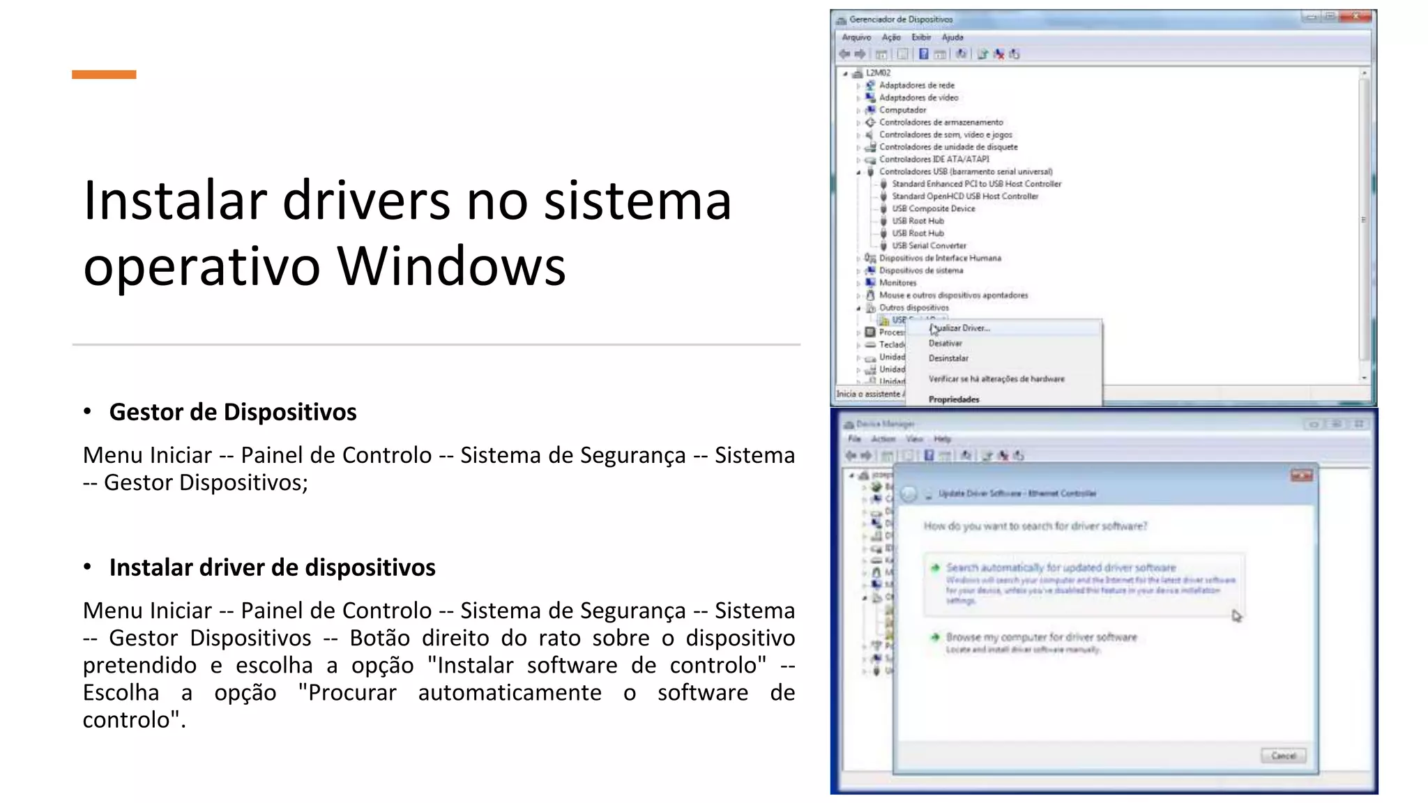 Instalar drivers no sistema
operativo Windows
• Gestor de Dispositivos
Menu Iniciar -- Painel de Controlo -- Sistema de Segurança -- Sistema
-- Gestor Dispositivos;
• Instalar driver de dispositivos
Menu Iniciar -- Painel de Controlo -- Sistema de Segurança -- Sistema
-- Gestor Dispositivos -- Botão direito do rato sobre o dispositivo
pretendido e escolha a opção "Instalar software de controlo" --
Escolha a opção "Procurar automaticamente o software de
controlo".
 