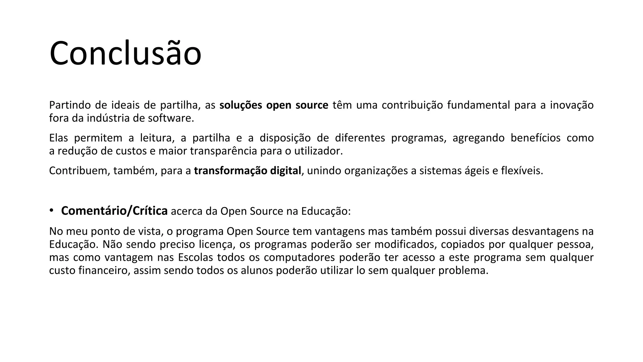Conclusão
Partindo de ideais de partilha, as soluções open source têm uma contribuição fundamental para a inovação
fora da indústria de software.
Elas permitem a leitura, a partilha e a disposição de diferentes programas, agregando benefícios como
a redução de custos e maior transparência para o utilizador.
Contribuem, também, para a transformação digital, unindo organizações a sistemas ágeis e flexíveis.
• Comentário/Crítica acerca da Open Source na Educação:
No meu ponto de vista, o programa Open Source tem vantagens mas também possui diversas desvantagens na
Educação. Não sendo preciso licença, os programas poderão ser modificados, copiados por qualquer pessoa,
mas como vantagem nas Escolas todos os computadores poderão ter acesso a este programa sem qualquer
custo financeiro, assim sendo todos os alunos poderão utilizar lo sem qualquer problema.
 