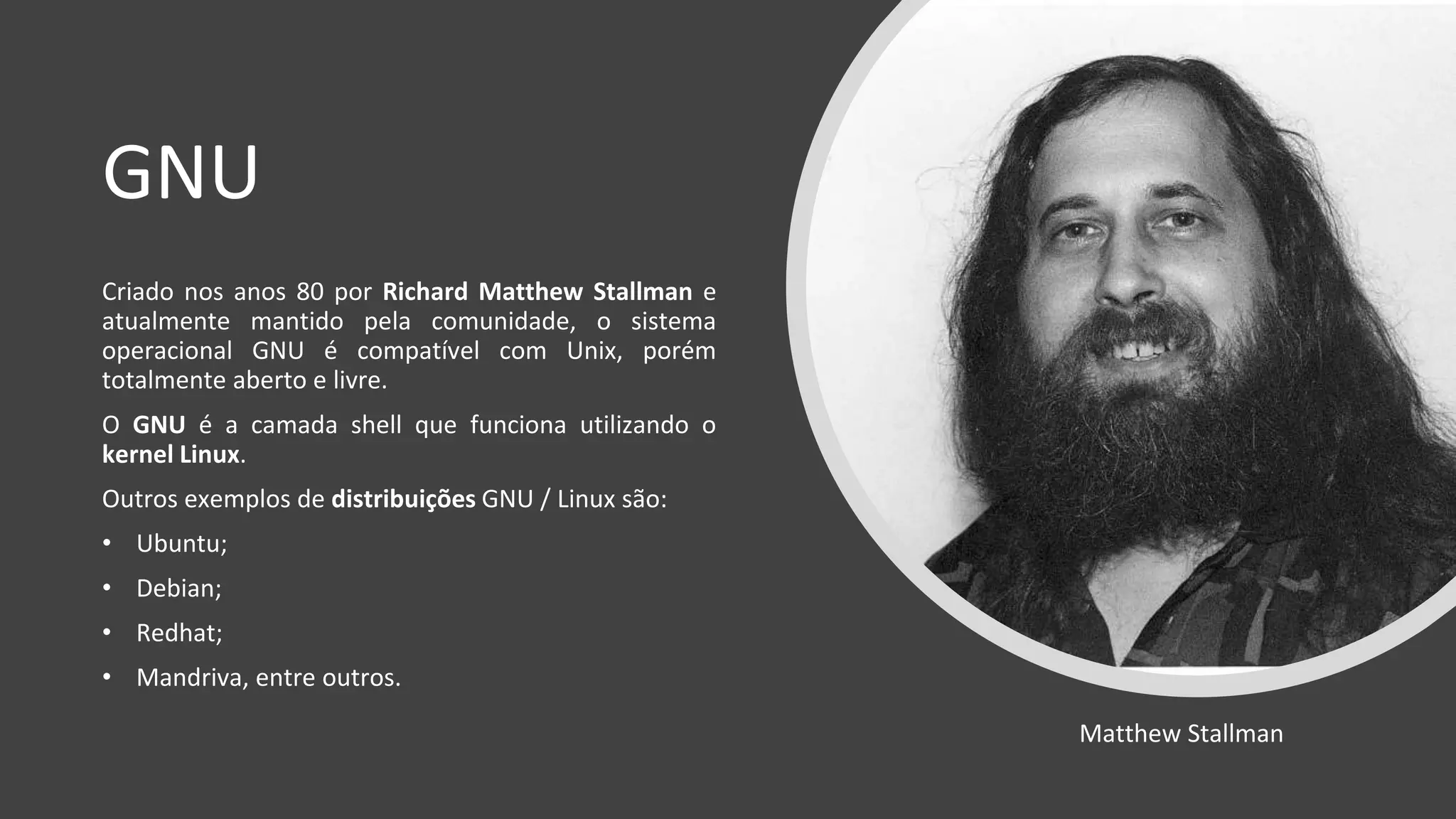 GNU
Criado nos anos 80 por Richard Matthew Stallman e
atualmente mantido pela comunidade, o sistema
operacional GNU é compatível com Unix, porém
totalmente aberto e livre.
O GNU é a camada shell que funciona utilizando o
kernel Linux.
Outros exemplos de distribuições GNU / Linux são:
• Ubuntu;
• Debian;
• Redhat;
• Mandriva, entre outros.
Matthew Stallman
 