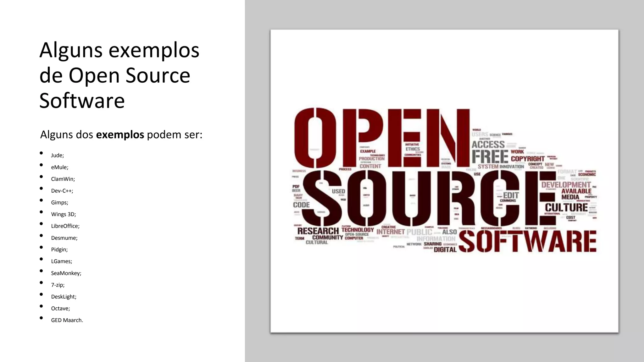 Alguns exemplos
de Open Source
Software
• Jude;
• eMule;
• ClamWin;
• Dev-C++;
• Gimps;
• Wings 3D;
• LibreOffice;
• Desmume;
• Pidgin;
• LGames;
• SeaMonkey;
• 7-zip;
• DeskLight;
• Octave;
• GED Maarch.
Alguns dos exemplos podem ser:
 