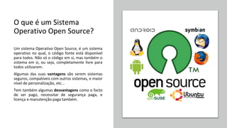 O que é um Sistema
Operativo Open Source?
Um sistema Operativo Open Source, é um sistema
operativo no qual, o código fonte está disponível
para todos. Não só o código em si, mas também o
sistema em si, ou seja, completamente livre para
todos utilizarem.
Algumas das suas vantagens são serem sistemas
seguros, compatíveis com outros sistemas, e maior
nível de personalização, etc...
Tem também algumas desvantagens como o facto
de ser pago, necessitar de segurança paga, e
licença e manutenção paga também.
 