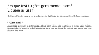 Em que Instituições geralmente usam?
E quem as usa?
O sistema Open Source, na sua grande maioria, é utilizado em escolas, universidades e empresas.
• Quem as usa?
As pessoas que usam os sistemas operativos open source são geralmente e na sua vasta maioria
programadores, alunos e trabalhadores nas empresas ou locais de ensinos que optam por esse
sistema operativo.
 