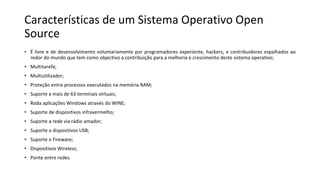 Características de um Sistema Operativo Open
Source
• É livre e de desenvolvimento voluntariamente por programadores experiente, hackers, e contribuidores espalhados ao
redor do mundo que tem como objectivo a contribuição para a melhoria e crescimento deste sistema operativo;
• Multitarefa;
• Multiutilizador;
• Proteção entre processos executados na memória RAM;
• Suporte a mais de 63 terminais virtuais;
• Roda aplicações Windows através do WINE;
• Suporte de dispositivos infravermelho;
• Suporte a rede via rádio amador;
• Suporte a dispositivos USB;
• Suporte e Fireware;
• Dispositivos Wireless;
• Ponte entre redes.
 