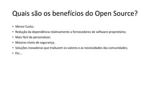 Quais são os benefícios do Open Source?
• Menor Custo;
• Redução da dependência relativamente a fornecedores de software proprietário;
• Mais fácil de personalizar;
• Maiores níveis de segurança;
• Soluções inovadoras que traduzem os valores e as necessidades das comunidades;
• Etc...
 