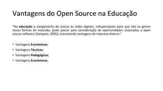 Vantagens do Open Source na Educação
“Na educação o alargamento do acesso às redes digitais, indispensáveis para que não se gerem
novas formas de exclusão, pode passar pela consideração de oportunidades associadas a open
source software (Sampaio, 2005), acarretando vantagens de natureza diversa."
• Vantagens Económicas;
• Vantagens Técnicas;
• Vantagens Pedagógicas;
• Vantagens Económicas.
 