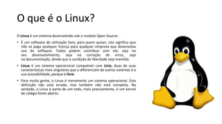 O que é o Linux?
O Linux é um sistema desenvolvido sob o modelo Open Source:
• É um software de utilização livre, para quem quiser, isto significa que
não se paga qualquer licença para qualquer empresa que desenvolva
uso do software. Todos podem contribuir com ele, seja no
seu desenvolvimento, seja na correção de erros, seja
na documentação, desde que a condição de liberdade seja mantida.
• Linux é um sistema operacional compatível com Unix, duas de suas
características mais singulares que o diferenciam de outros sistemas é a
sua acessibilidade, porque é livre.
• Para muita gente, o Linux é meramente um sistema operacional. Esta
definição não está errada, mas também não está completa. Na
verdade, o Linux é parte de um todo, mais precisamente, é um kernel
de código-fonte aberto.
 