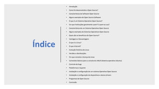 Índice
• Introdução
• Como foi desenvolvido o Open Source?
• Características de Software Open Source
• Alguns exemplos de Open Source Software
• O que é um Sistema Operativo Open Source?
• Em que Instituições geralmente usam? E quem as usa?
• Características de um Sistema Operativo Open Source
• Alguns exemplos de Sistemas Operativos Open Source
• Quais são os benefícios do Open Source?
• Vantagens e Desvantagens
• O que é o Linux?
• O que é Kernel?
• Evolução histórica do Linux
• Versões e distribuições
• Em que consiste a licença do Linux
• Comandos básicos para a consola do LINUX (Sistema operativo Ubuntu)
• Controle de bugs
• Plataformas e Suporte
• Instalação e configuração de um sistema Operativo Open Source
• Instalação e configuração de dispositivos e device drivers
• Programas de Open Source
• Conclusão
 