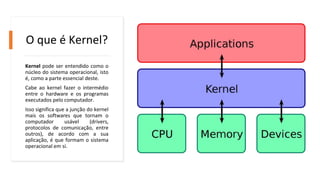 O que é Kernel?
Kernel pode ser entendido como o
núcleo do sistema operacional, isto
é, como a parte essencial deste.
Cabe ao kernel fazer o intermédio
entre o hardware e os programas
executados pelo computador.
Isso significa que a junção do kernel
mais os softwares que tornam o
computador usável (drivers,
protocolos de comunicação, entre
outros), de acordo com a sua
aplicação, é que formam o sistema
operacional em si.
 