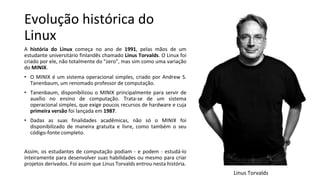 Evolução histórica do
Linux
A história do Linux começa no ano de 1991, pelas mãos de um
estudante universitário finlandês chamado Linus Torvalds. O Linux foi
criado por ele, não totalmente do "zero", mas sim como uma variação
do MINIX.
• O MINIX é um sistema operacional simples, criado por Andrew S.
Tanenbaum, um renomado professor de computação.
• Tanenbaum, disponibilizou o MINIX principalmente para servir de
auxílio no ensino de computação. Trata-se de um sistema
operacional simples, que exige poucos recursos de hardware e cuja
primeira versão foi lançada em 1987.
• Dadas as suas finalidades acadêmicas, não só o MINIX foi
disponibilizado de maneira gratuita e livre, como também o seu
código-fonte completo.
Assim, os estudantes de computação podiam - e podem - estudá-lo
inteiramente para desenvolver suas habilidades ou mesmo para criar
projetos derivados. Foi assim que Linus Torvalds entrou nesta história.
Linus Torvalds
 