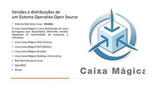 Versões e distribuições de
um Sistema Operativo Open Source
• Sistema Operativo Linux - Versões
O Linux Caixa Mágica é uma distribuição de Linux
portuguesa que disponibiliza diferentes versões
adaptadas às necessidades de empresas e
indivíduos.
• Linux Caixa Mágica DVD (32 bits);
• Linux Caixa Mágica DVD (64bits);
• Linux Caixa Mágica Servidor;
• Linux Caixa Mágica Desktop, entre outras;
• Red Hat Enterprise Linux;
• OpenBSD;
• Alinex.
 