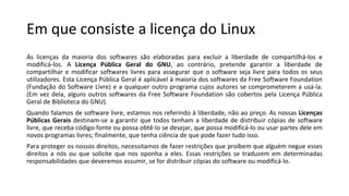 Em que consiste a licença do Linux
As licenças da maioria dos softwares são elaboradas para excluir a liberdade de compartilhá-los e
modificá-los. A Licença Pública Geral do GNU, ao contrário, pretende garantir a liberdade de
compartilhar e modificar softwares livres para assegurar que o software seja livre para todos os seus
utilizadores. Esta Licença Pública Geral é aplicável à maioria dos softwares da Free Software Foundation
(Fundação do Software Livre) e a qualquer outro programa cujos autores se comprometerem a usá-la.
(Em vez dela, alguns outros softwares da Free Software Foundation são cobertos pela Licença Pública
Geral de Biblioteca do GNU).
Quando falamos de software livre, estamos nos referindo à liberdade, não ao preço. As nossas Licenças
Públicas Gerais destinam-se a garantir que todos tenham a liberdade de distribuir cópias de software
livre, que receba código-fonte ou possa obtê-lo se desejar, que possa modificá-lo ou usar partes dele em
novos programas livres; finalmente, que tenha ciência de que pode fazer tudo isso.
Para proteger os nossos direitos, necessitamos de fazer restrições que proíbem que alguém negue esses
direitos a nós ou que solicite que nos oponha a eles. Essas restrições se traduzem em determinadas
responsabilidades que deveremos assumir, se for distribuir cópias do software ou modificá-lo.
 